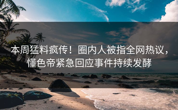 本周猛料疯传！圈内人被指全网热议，懂色帝紧急回应事件持续发酵