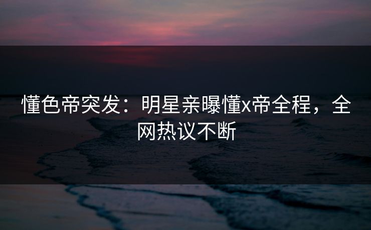 懂色帝突发:明星亲曝懂x帝全程,全网热议不断 懂色帝突发:明星亲曝懂x帝全程,全网热议不断