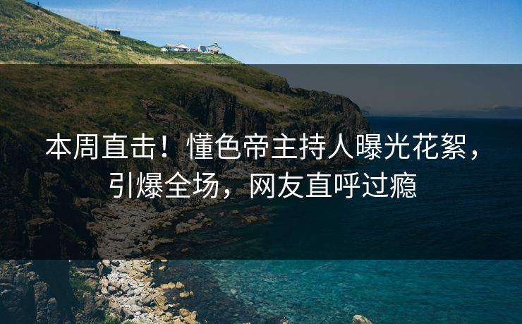 本周直击！懂色帝主持人曝光花絮，引爆全场，网友直呼过瘾