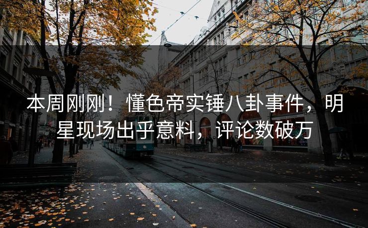 本周刚刚！懂色帝实锤八卦事件，明星现场出乎意料，评论数破万