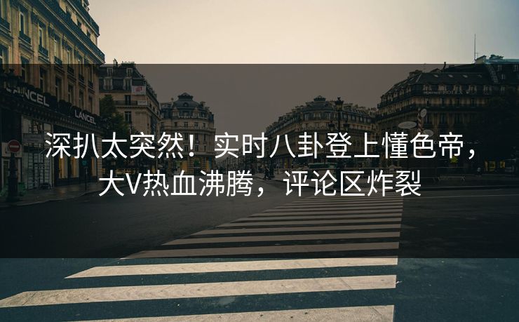 深扒太突然！实时八卦登上懂色帝，大V热血沸腾，评论区炸裂