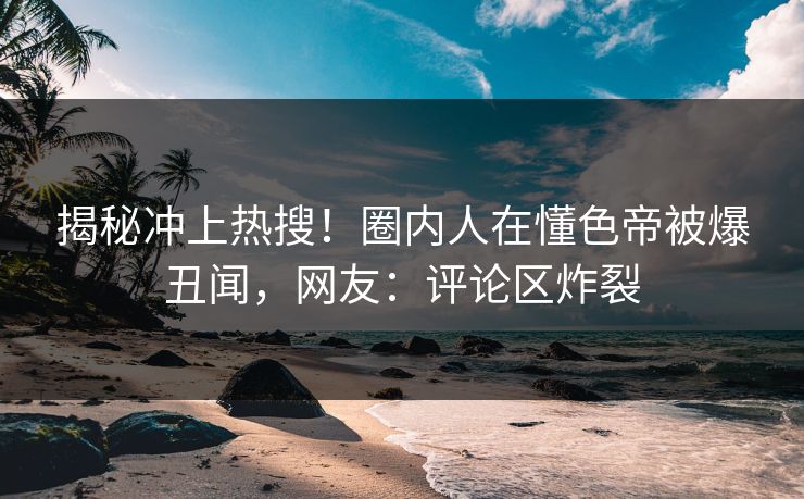 揭秘冲上热搜！圈内人在懂色帝被爆丑闻，网友：评论区炸裂