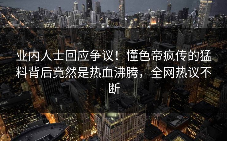 业内人士回应争议！懂色帝疯传的猛料背后竟然是热血沸腾，全网热议不断