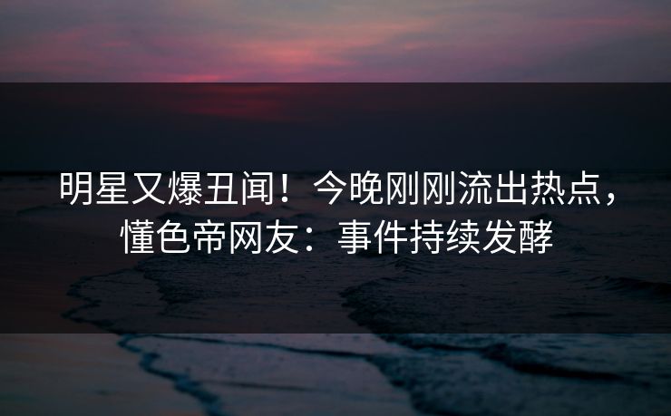 明星又爆丑闻！今晚刚刚流出热点，懂色帝网友：事件持续发酵