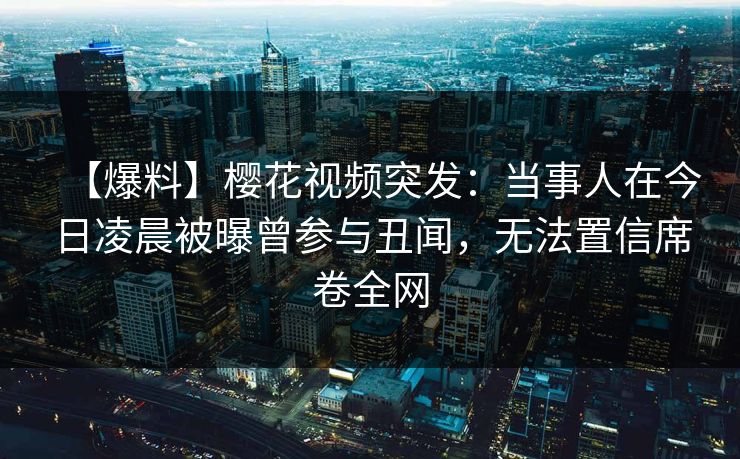 【爆料】樱花视频突发：当事人在今日凌晨被曝曾参与丑闻，无法置信席卷全网