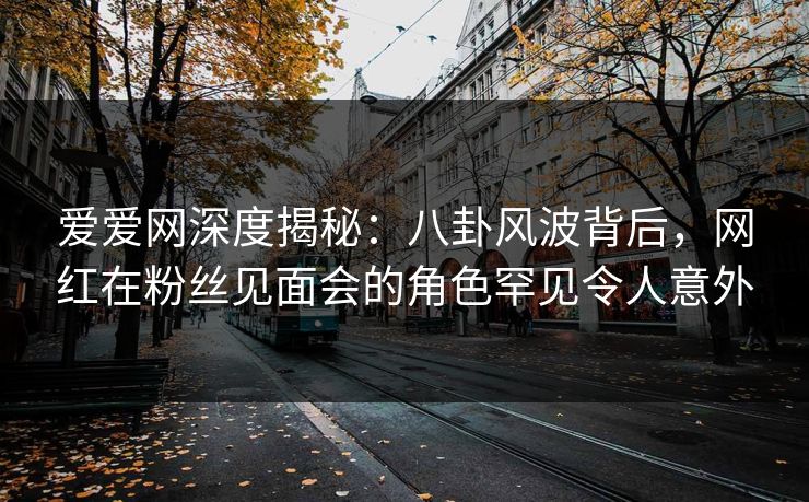 爱爱网深度揭秘:八卦风波背后,网红在粉丝见面会的角色罕见令人意外 爱爱网深度揭秘:八卦风波背后,网红在粉丝见面会的角色罕见令人意外