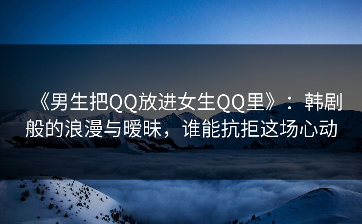 《男生把QQ放进女生QQ里》:韩剧般的浪漫与暧昧,谁能抗拒这场心动 《男生把QQ放进女生QQ里》:韩剧般的浪漫与暧昧,谁能抗拒这场心动