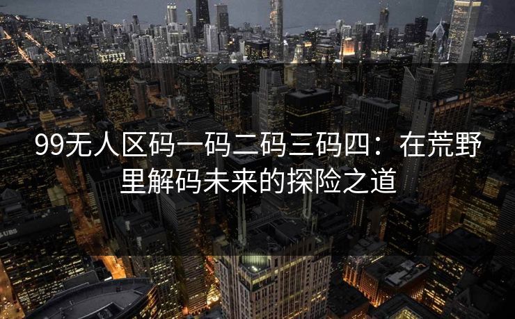 99无人区码一码二码三码四:在荒野里解码未来的探险之道 99无人区码一码二码三码四:在荒野里解码未来的探险之道