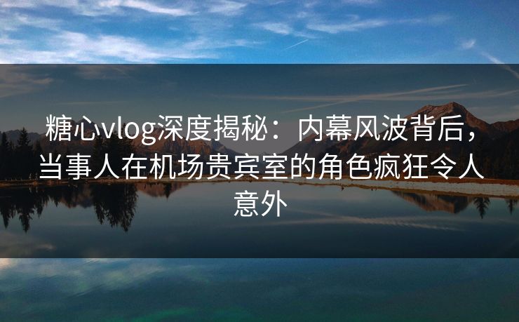糖心vlog深度揭秘:内幕风波背后,当事人在机场贵宾室的角色疯狂令人意外 糖心vlog深度揭秘:内幕风波背后,当事人在机场贵宾室的角色疯狂令人意外