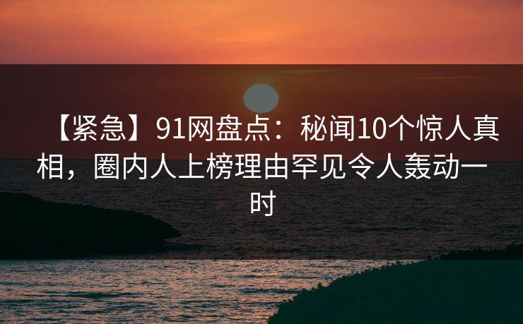 【紧急】91网盘点:秘闻10个惊人真相,圈内人上榜理由罕见令人轰动一时 【紧急】91网盘点:秘闻10个惊人真相,圈内人上榜理由罕见令人轰动一时