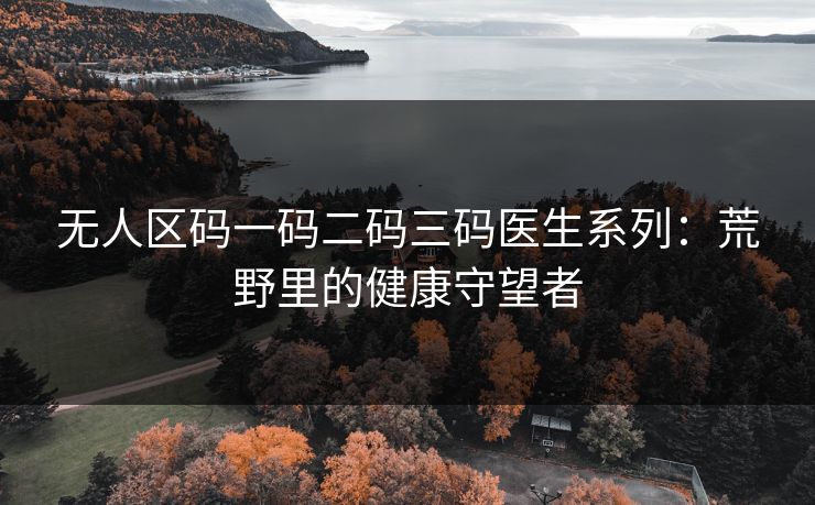 无人区码一码二码三码医生系列:荒野里的健康守望者 无人区码一码二码三码医生系列:荒野里的健康守望者