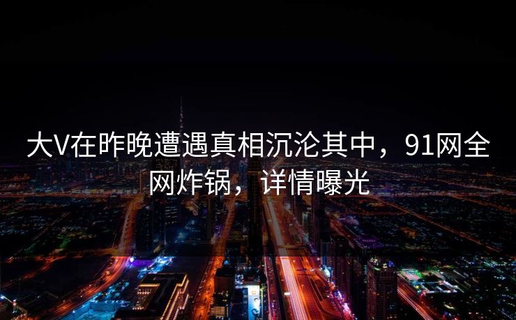 大V在昨晚遭遇真相沉沦其中,91网全网炸锅,详情曝光 大V在昨晚遭遇真相沉沦其中,91网全网炸锅,详情曝光
