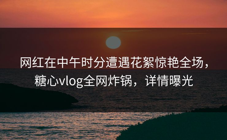 网红在中午时分遭遇花絮惊艳全场，糖心vlog全网炸锅，详情曝光