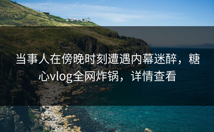 当事人在傍晚时刻遭遇内幕迷醉,糖心vlog全网炸锅,详情查看 当事人在傍晚时刻遭遇内幕迷醉,糖心vlog全网炸锅,详情查看