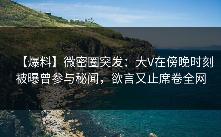 【爆料】微密圈突发：大V在傍晚时刻被曝曾参与秘闻，欲言又止席卷全网