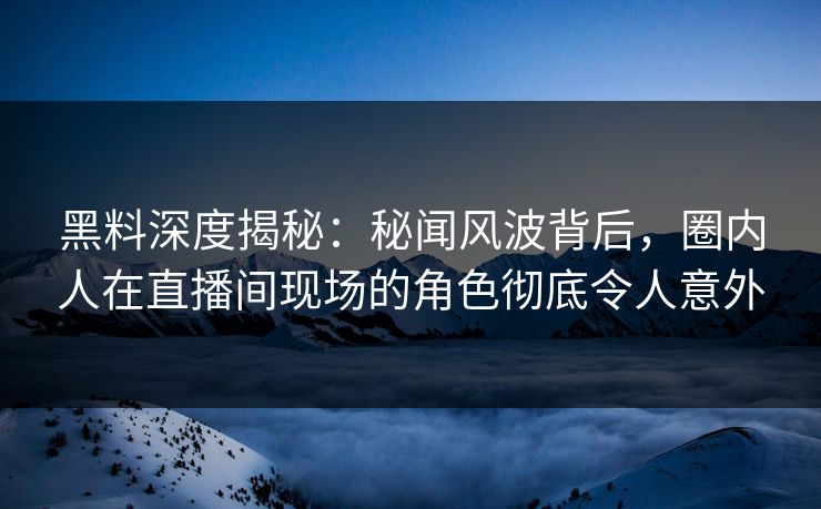 黑料深度揭秘：秘闻风波背后，圈内人在直播间现场的角色彻底令人意外