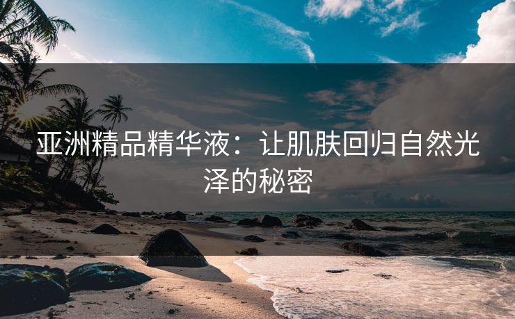 亚洲精品精华液：让肌肤回归自然光泽的秘密