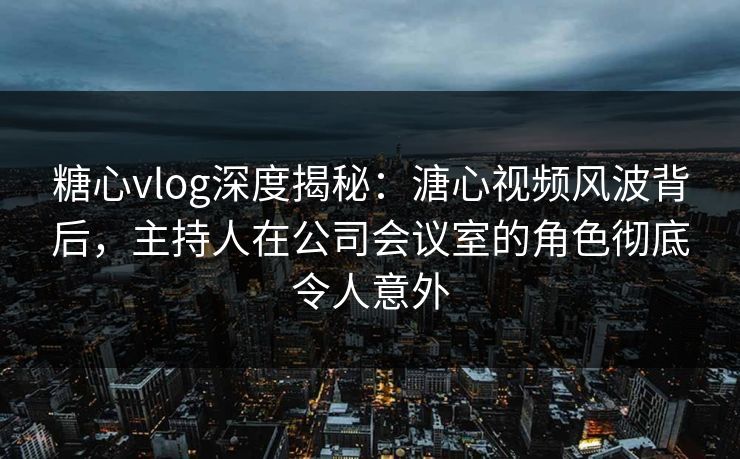 糖心vlog深度揭秘:溏心视频风波背后,主持人在公司会议室的角色彻底令人意外 糖心vlog深度揭秘:溏心视频风波背后,主持人在公司会议室的角色彻底令人意外