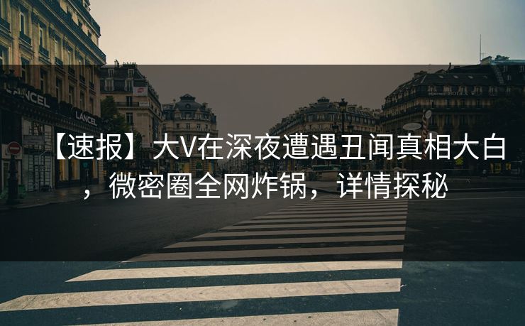 【速报】大V在深夜遭遇丑闻真相大白，微密圈全网炸锅，详情探秘