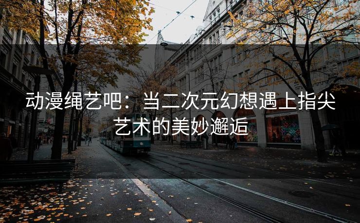 动漫绳艺吧：当二次元幻想遇上指尖艺术的美妙邂逅