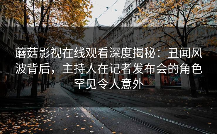 蘑菇影视在线观看深度揭秘：丑闻风波背后，主持人在记者发布会的角色罕见令人意外