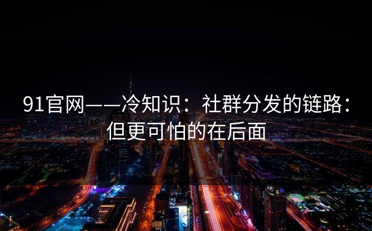 91官网——冷知识：社群分发的链路：但更可怕的在后面
