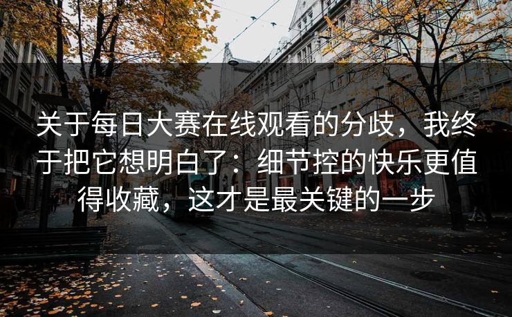 关于每日大赛在线观看的分歧，我终于把它想明白了：细节控的快乐更值得收藏，这才是最关键的一步