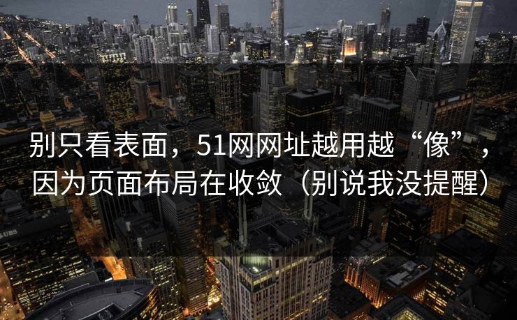 别只看表面，51网网址越用越“像”，因为页面布局在收敛（别说我没提醒）