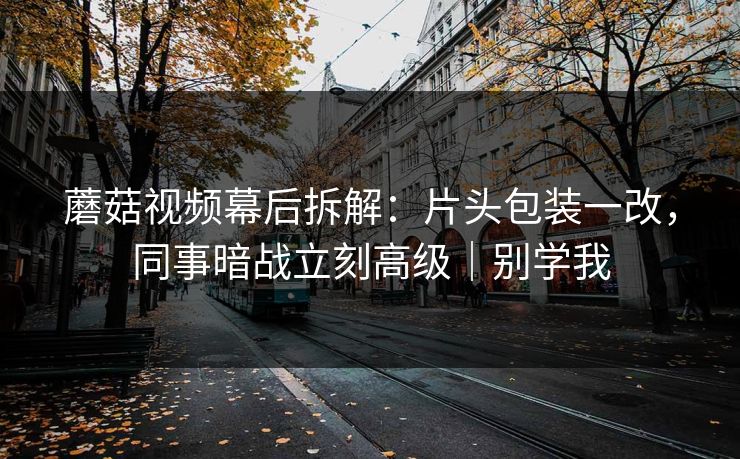 蘑菇视频幕后拆解：片头包装一改，同事暗战立刻高级｜别学我