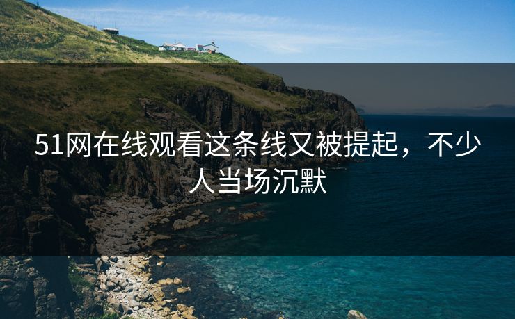 51网在线观看这条线又被提起,不少人当场沉默 51网在线观看这条线又被提起,不少人当场沉默